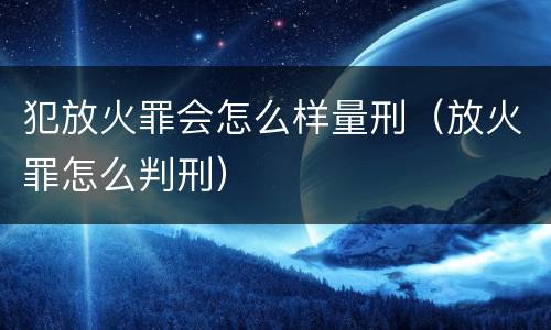 犯放火罪会怎么样量刑（放火罪怎么判刑）