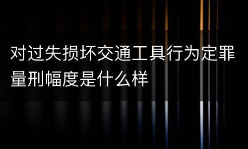 对过失损坏交通工具行为定罪量刑幅度是什么样