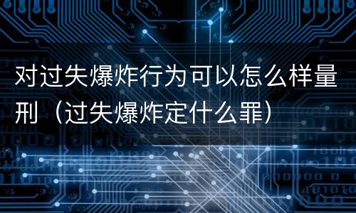 对过失爆炸行为可以怎么样量刑（过失爆炸定什么罪）