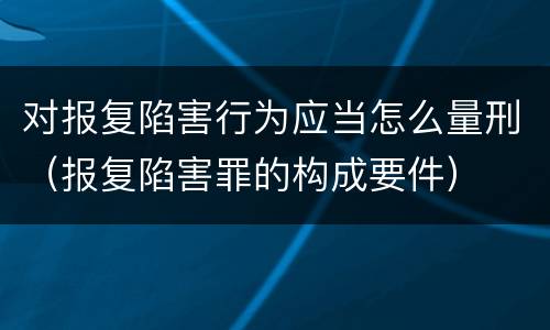 对报复陷害行为应当怎么量刑（报复陷害罪的构成要件）