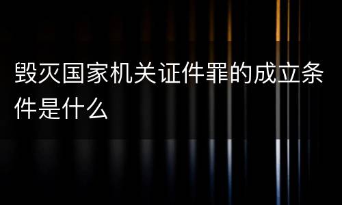 毁灭国家机关证件罪的成立条件是什么
