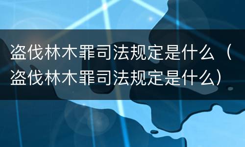 盗伐林木罪司法规定是什么（盗伐林木罪司法规定是什么）