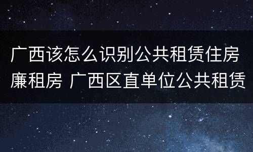 广西该怎么识别公共租赁住房廉租房 广西区直单位公共租赁住房