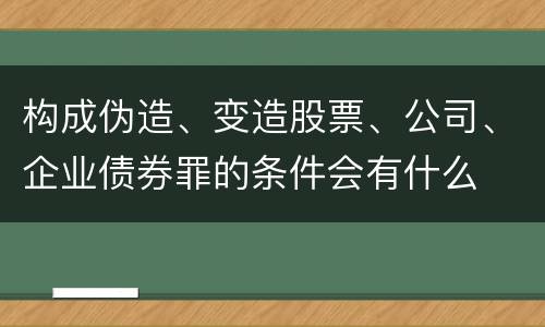 构成伪造、变造股票、公司、企业债券罪的条件会有什么