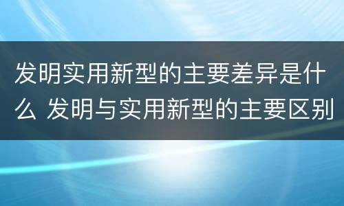 发明实用新型的主要差异是什么 发明与实用新型的主要区别