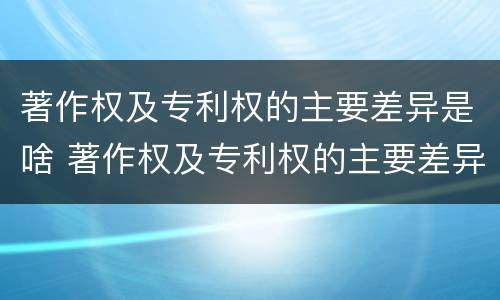著作权及专利权的主要差异是啥 著作权及专利权的主要差异是啥