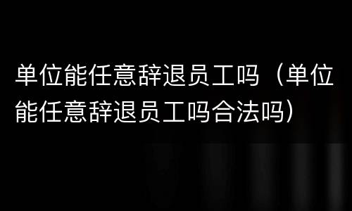 单位能任意辞退员工吗（单位能任意辞退员工吗合法吗）