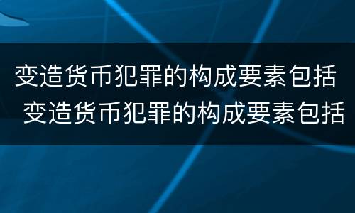 变造货币犯罪的构成要素包括 变造货币犯罪的构成要素包括