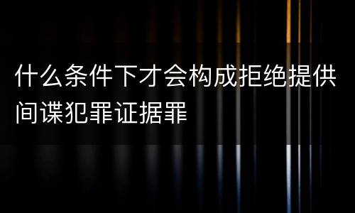 什么条件下才会构成拒绝提供间谍犯罪证据罪
