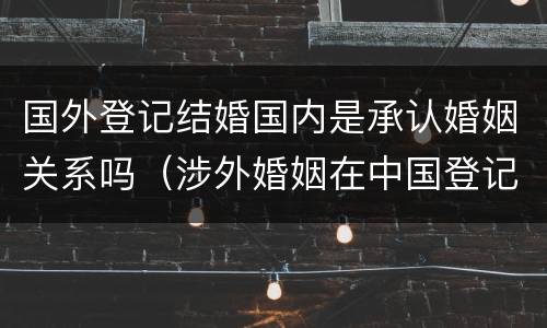 国外登记结婚国内是承认婚姻关系吗（涉外婚姻在中国登记结婚国外承认吗）
