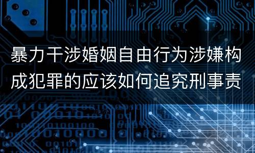 暴力干涉婚姻自由行为涉嫌构成犯罪的应该如何追究刑事责任