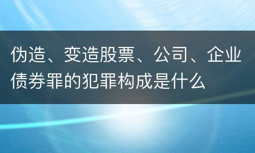 伪造、变造股票、公司、企业债券罪的犯罪构成是什么