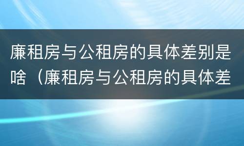 廉租房与公租房的具体差别是啥（廉租房与公租房的具体差别是啥呀）