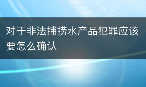 对于非法捕捞水产品犯罪应该要怎么确认