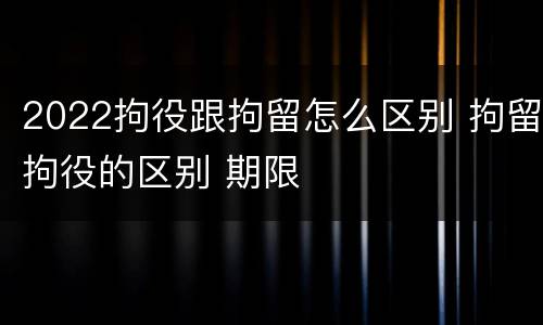 2022拘役跟拘留怎么区别 拘留拘役的区别 期限