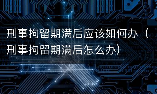刑事拘留期满后应该如何办（刑事拘留期满后怎么办）