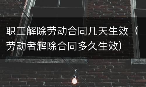 职工解除劳动合同几天生效（劳动者解除合同多久生效）