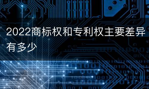 2022商标权和专利权主要差异有多少
