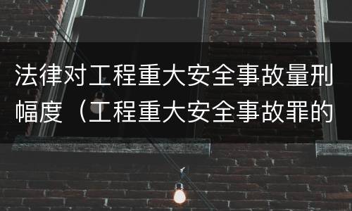 法律对工程重大安全事故量刑幅度（工程重大安全事故罪的说法）