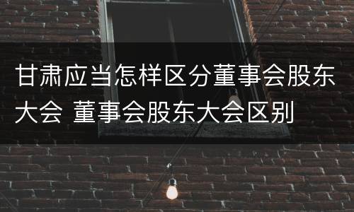 甘肃应当怎样区分董事会股东大会 董事会股东大会区别