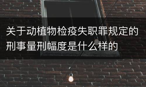 关于动植物检疫失职罪规定的刑事量刑幅度是什么样的