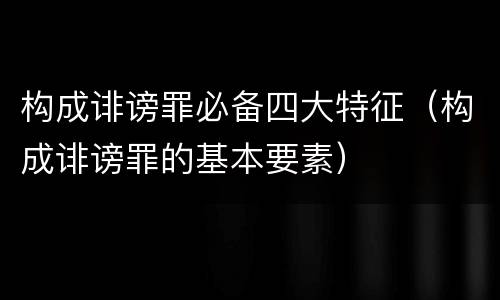构成诽谤罪必备四大特征（构成诽谤罪的基本要素）