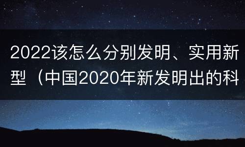 2022该怎么分别发明、实用新型（中国2020年新发明出的科技）