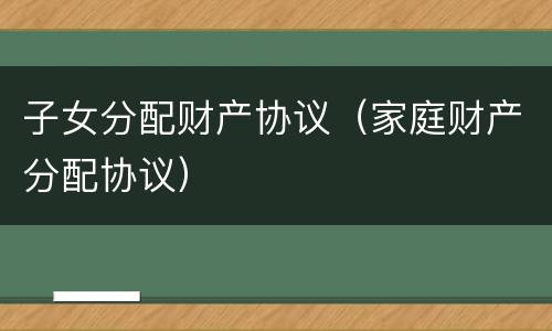 子女分配财产协议（家庭财产分配协议）