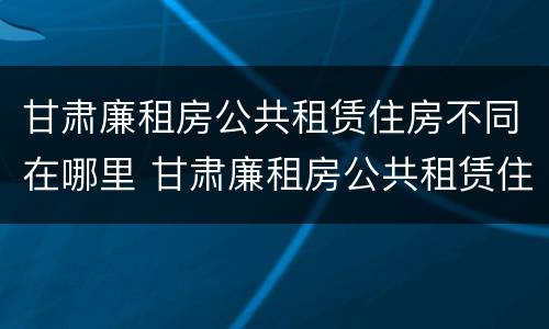 甘肃廉租房公共租赁住房不同在哪里 甘肃廉租房公共租赁住房不同在哪里申请