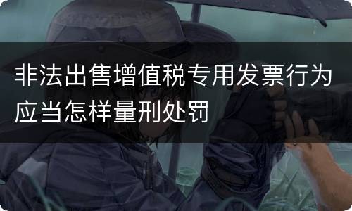 非法出售增值税专用发票行为应当怎样量刑处罚