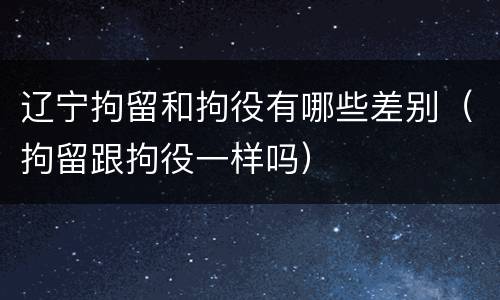 辽宁拘留和拘役有哪些差别（拘留跟拘役一样吗）