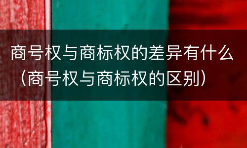 商号权与商标权的差异有什么（商号权与商标权的区别）