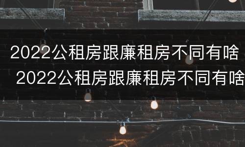 2022公租房跟廉租房不同有啥 2022公租房跟廉租房不同有啥区别