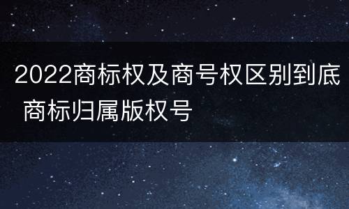 2022商标权及商号权区别到底 商标归属版权号