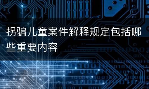 拐骗儿童案件解释规定包括哪些重要内容