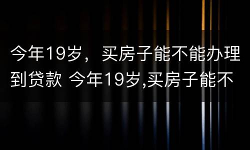今年19岁，买房子能不能办理到贷款 今年19岁,买房子能不能办理到贷款呢