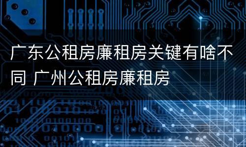 广东公租房廉租房关键有啥不同 广州公租房廉租房