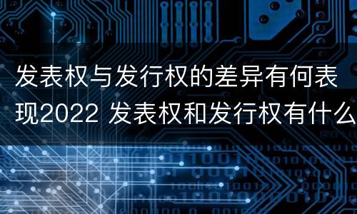 发表权与发行权的差异有何表现2022 发表权和发行权有什么区别