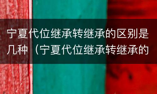 宁夏代位继承转继承的区别是几种（宁夏代位继承转继承的区别是几种方法）