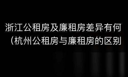 浙江公租房及廉租房差异有何（杭州公租房与廉租房的区别）