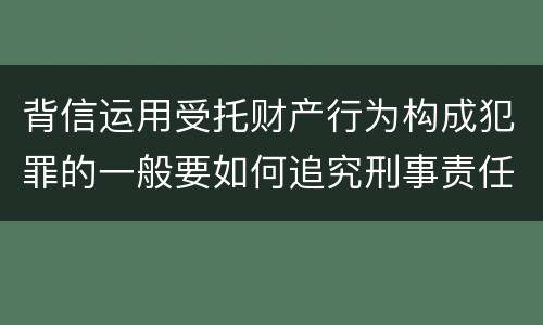 背信运用受托财产行为构成犯罪的一般要如何追究刑事责任