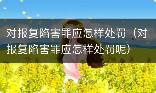对报复陷害罪应怎样处罚（对报复陷害罪应怎样处罚呢）