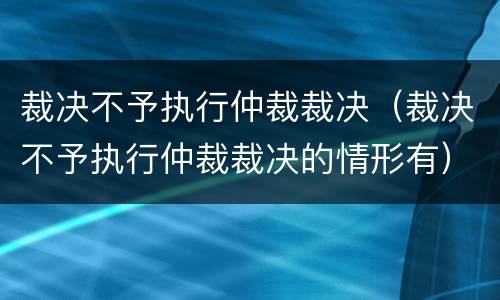 裁决不予执行仲裁裁决（裁决不予执行仲裁裁决的情形有）