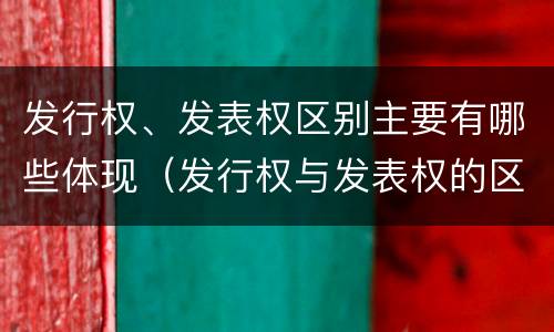 发行权、发表权区别主要有哪些体现（发行权与发表权的区别）