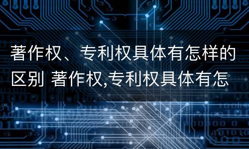 著作权、专利权具体有怎样的区别 著作权,专利权具体有怎样的区别和联系