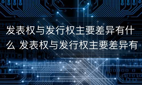 发表权与发行权主要差异有什么 发表权与发行权主要差异有什么区别