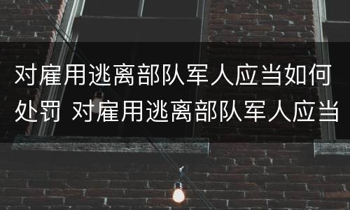 对雇用逃离部队军人应当如何处罚 对雇用逃离部队军人应当如何处罚他人
