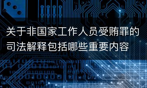 关于非国家工作人员受贿罪的司法解释包括哪些重要内容