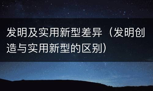 发明及实用新型差异（发明创造与实用新型的区别）