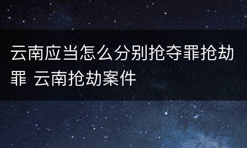 云南应当怎么分别抢夺罪抢劫罪 云南抢劫案件